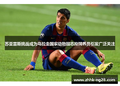 苏亚雷斯挑战成为乌拉圭国家动物园志愿饲养员引发广泛关注