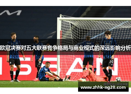 欧冠决赛对五大联赛竞争格局与商业模式的深远影响分析