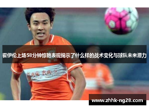 霍伊伦上场58分钟惊艳表现揭示了什么样的战术变化与球队未来潜力