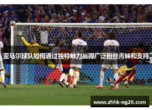 亚马尔球队如何通过独特魅力赢得广泛粉丝青睐和支持