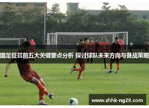 国足征召前五大关键要点分析 探讨球队未来方向与备战策略