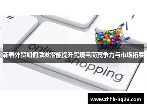 新春外贸如何激发潜能提升跨境电商竞争力与市场拓展