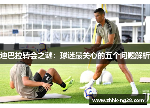 迪巴拉转会之谜：球迷最关心的五个问题解析