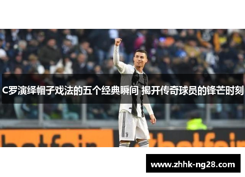 C罗演绎帽子戏法的五个经典瞬间 揭开传奇球员的锋芒时刻