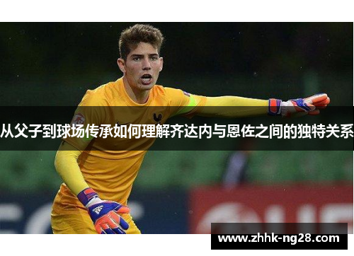 从父子到球场传承如何理解齐达内与恩佐之间的独特关系
