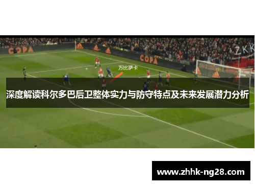 深度解读科尔多巴后卫整体实力与防守特点及未来发展潜力分析