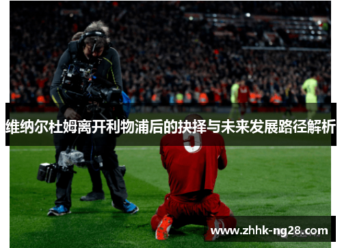 维纳尔杜姆离开利物浦后的抉择与未来发展路径解析